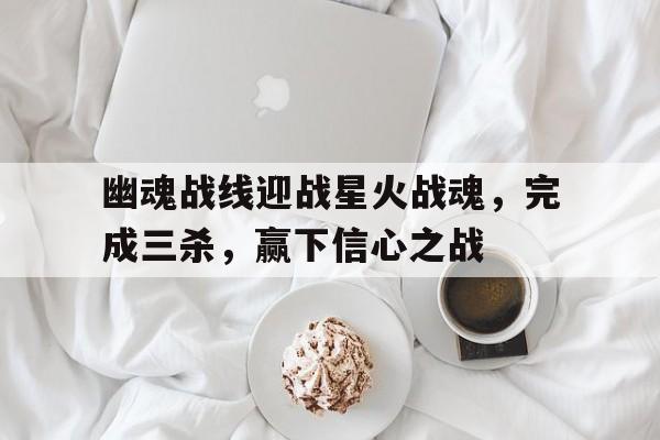 三亿体育入口-幽魂战线迎战星火战魂，完成三杀，赢下信心之战