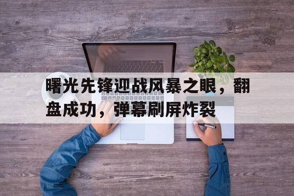 三亿体育平台-曙光先锋迎战风暴之眼，翻盘成功，弹幕刷屏炸裂